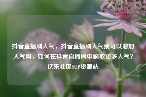 抖音直播刷人气，抖音直播刷人气票可以增加人气吗	，如何在抖音直播间中刷取更多人气？亿乐社区SUP货源站  第1张